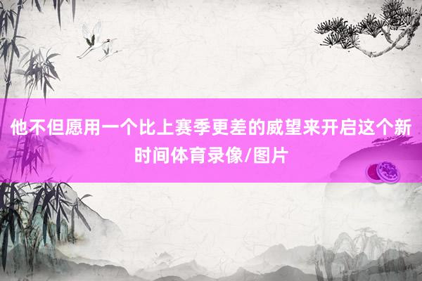 他不但愿用一个比上赛季更差的威望来开启这个新时间体育录像/图片