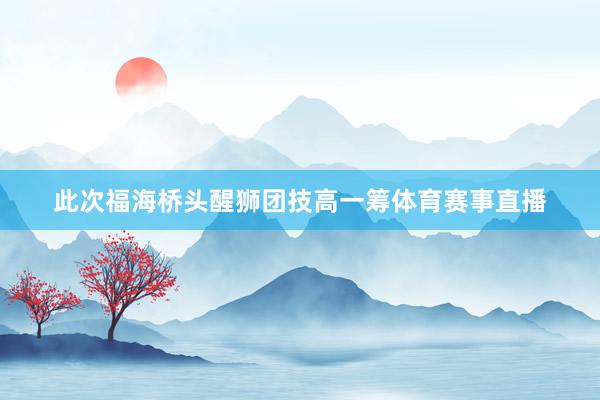 此次福海桥头醒狮团技高一筹体育赛事直播