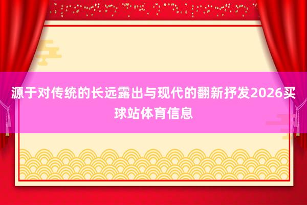 源于对传统的长远露出与现代的翻新抒发2026买球站体育信息
