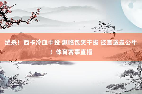 绝杀！西卡冷血中投 濒临包夹干拔 径直送走公牛！体育赛事直播