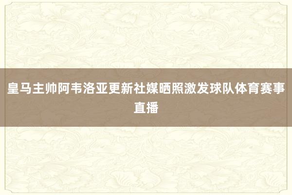 皇马主帅阿韦洛亚更新社媒晒照激发球队体育赛事直播