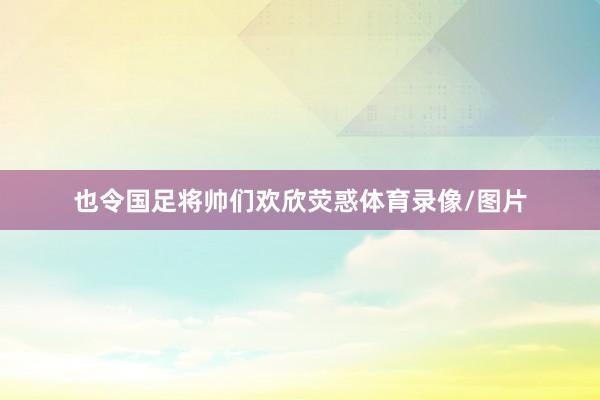 也令国足将帅们欢欣荧惑体育录像/图片