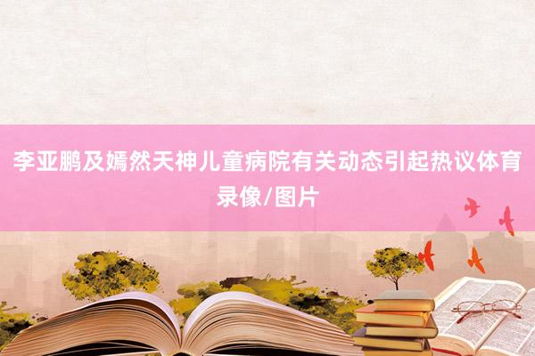 李亚鹏及嫣然天神儿童病院有关动态引起热议体育录像/图片