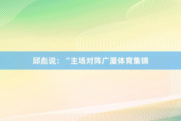 邱彪说：“主场对阵广厦体育集锦