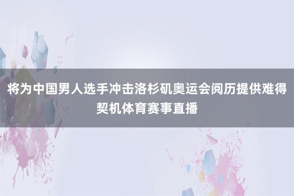 将为中国男人选手冲击洛杉矶奥运会阅历提供难得契机体育赛事直播