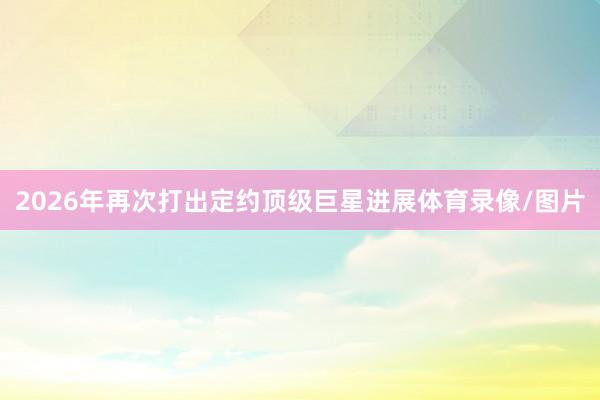 2026年再次打出定约顶级巨星进展体育录像/图片