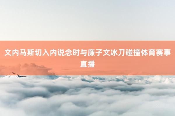 文内马斯切入内说念时与廉子文冰刀碰撞体育赛事直播