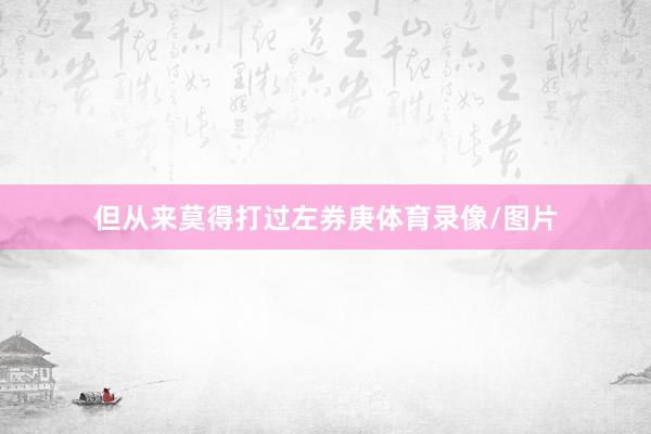 但从来莫得打过左券庚体育录像/图片