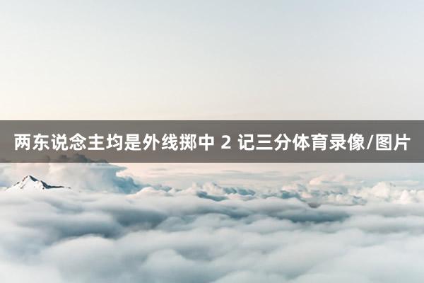 两东说念主均是外线掷中 2 记三分体育录像/图片