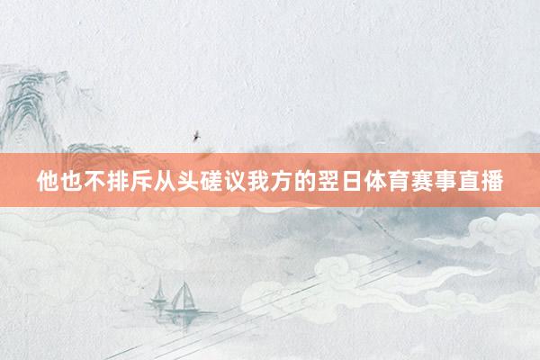 他也不排斥从头磋议我方的翌日体育赛事直播