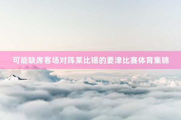 可能缺席客场对阵莱比锡的要津比赛体育集锦