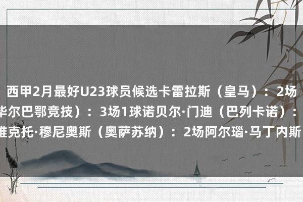 西甲2月最好U23球员候选卡雷拉斯（皇马）：2场1球1助攻豪雷吉萨尔（毕尔巴鄂竞技）：3场1球诺贝尔·门迪（巴列卡诺）：2场1球维克托·穆尼奥斯（奥萨苏纳）：2场阿尔瑙·马丁内斯（赫罗纳）：2场    体育录像/图片