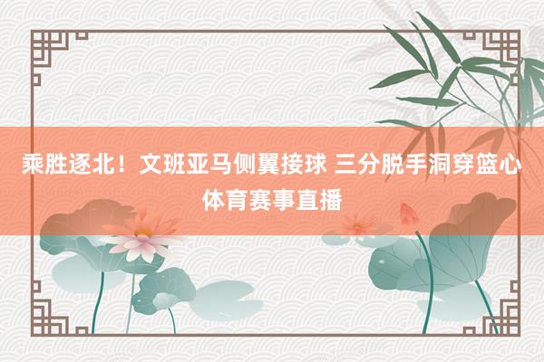 乘胜逐北！文班亚马侧翼接球 三分脱手洞穿篮心体育赛事直播