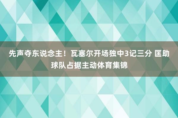 先声夺东说念主！瓦塞尔开场独中3记三分 匡助球队占据主动体育集锦