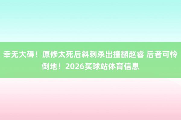 幸无大碍！原修太死后斜刺杀出撞翻赵睿 后者可怜倒地！2026买球站体育信息