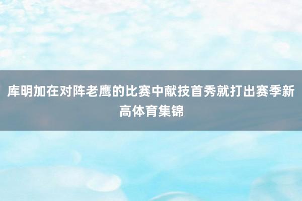 库明加在对阵老鹰的比赛中献技首秀就打出赛季新高体育集锦