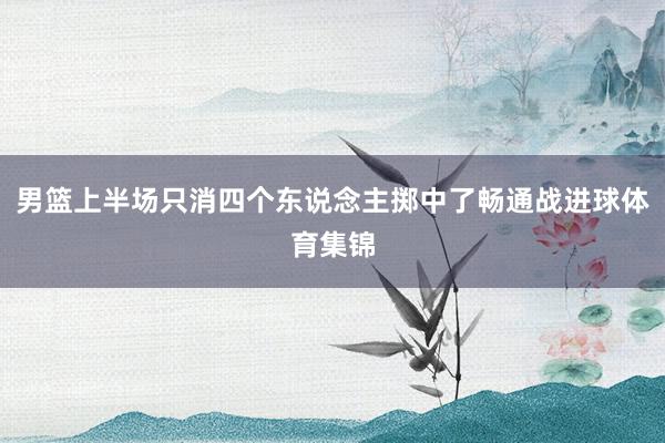 男篮上半场只消四个东说念主掷中了畅通战进球体育集锦
