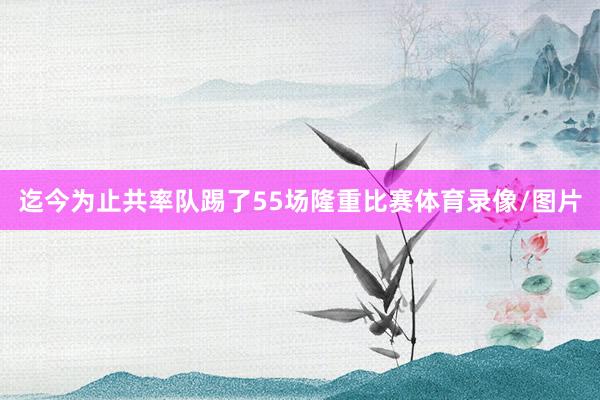迄今为止共率队踢了55场隆重比赛体育录像/图片