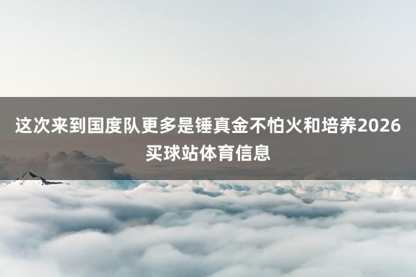 这次来到国度队更多是锤真金不怕火和培养2026买球站体育信息