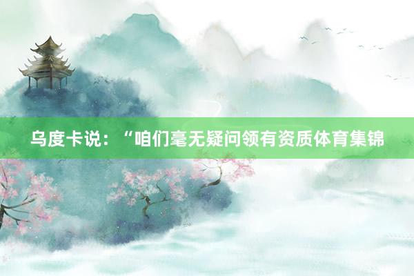 乌度卡说：“咱们毫无疑问领有资质体育集锦