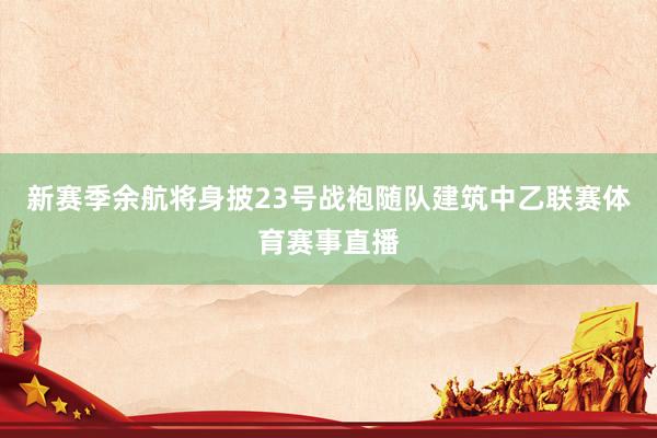 新赛季余航将身披23号战袍随队建筑中乙联赛体育赛事直播