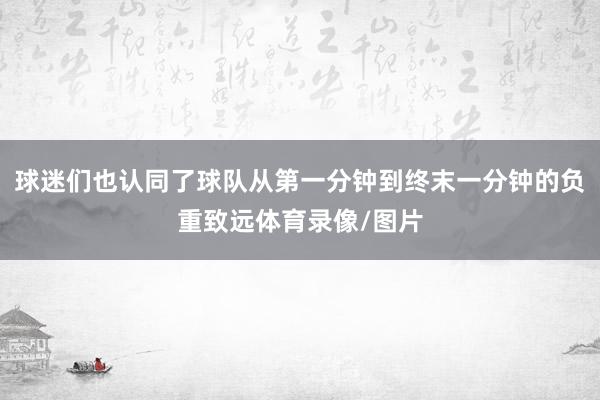 球迷们也认同了球队从第一分钟到终末一分钟的负重致远体育录像/图片