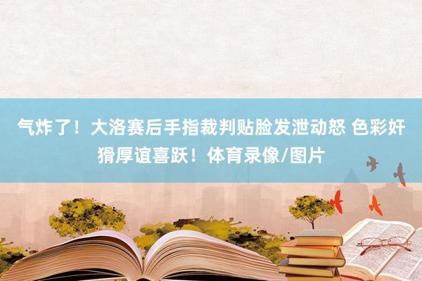 气炸了！大洛赛后手指裁判贴脸发泄动怒 色彩奸猾厚谊喜跃！体育录像/图片