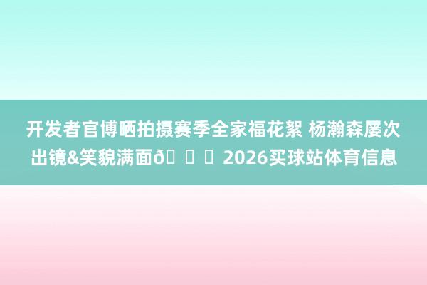 开发者官博晒拍摄赛季全家福花絮 杨瀚森屡次出镜&笑貌满面😄2026买球站体育信息