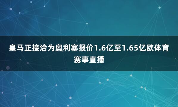 皇马正接洽为奥利塞报价1.6亿至1.65亿欧体育赛事直播