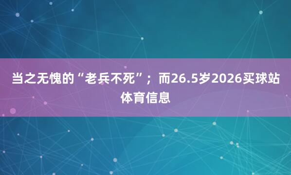 当之无愧的“老兵不死”；而26.5岁2026买球站体育信息