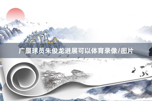 广厦球员朱俊龙进展可以体育录像/图片