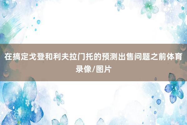 在搞定戈登和利夫拉门托的预测出售问题之前体育录像/图片