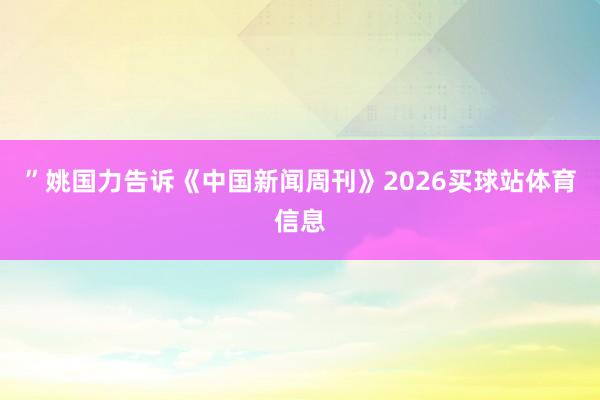 ”姚国力告诉《中国新闻周刊》2026买球站体育信息